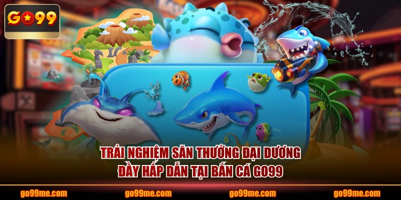 Trải nghiệm săn thưởng đại dương đầy hấp dẫn tại bắn cá GO99